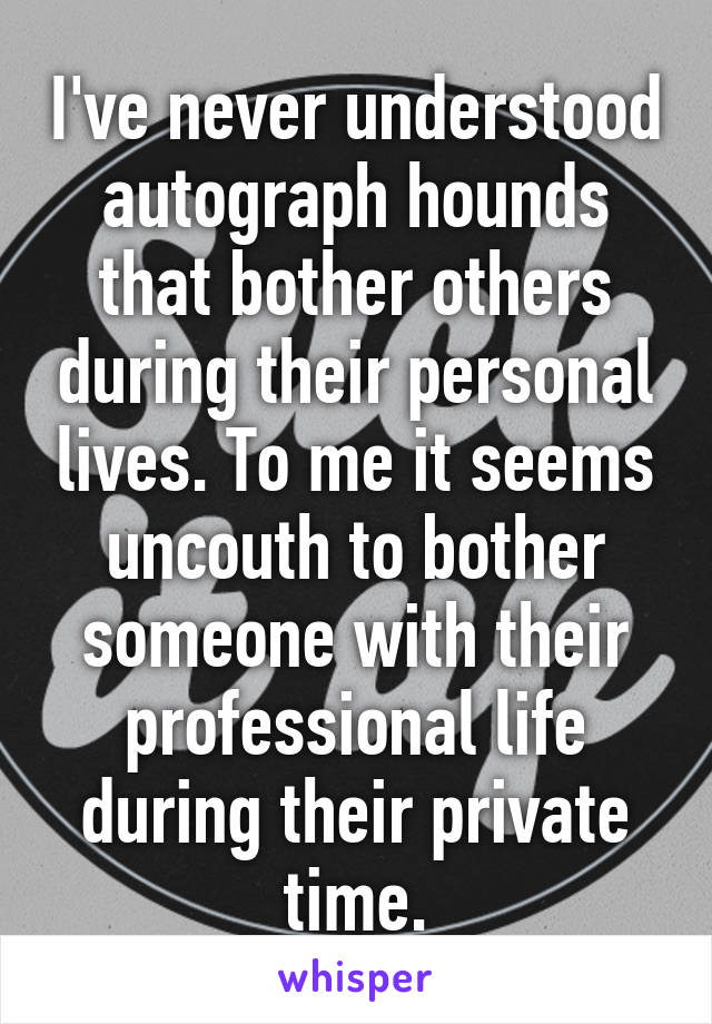 I've never understood autograph hounds that bother others during their personal lives. To me it seems uncouth to bother someone with their professional life during their private time.