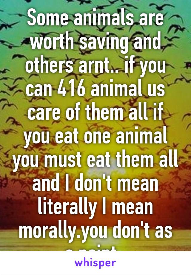 Some animals are worth saving and others arnt.. if you can 416 animal us care of them all if you eat one animal you must eat them all and I don't mean literally I mean morally.you don't as a point..