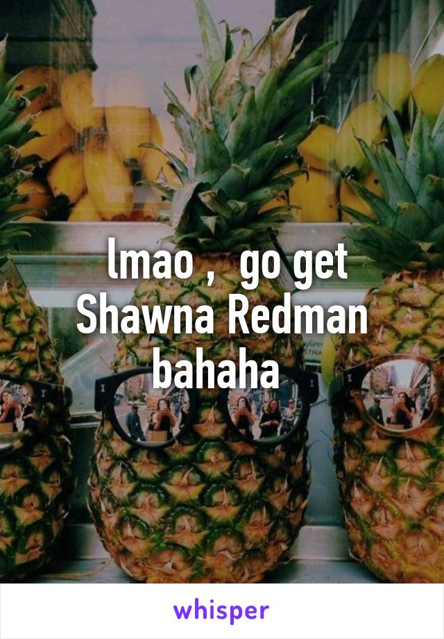  lmao ,  go get Shawna Redman bahaha 