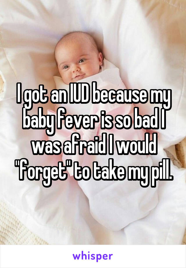 I got an IUD because my baby fever is so bad I was afraid I would "forget" to take my pill.