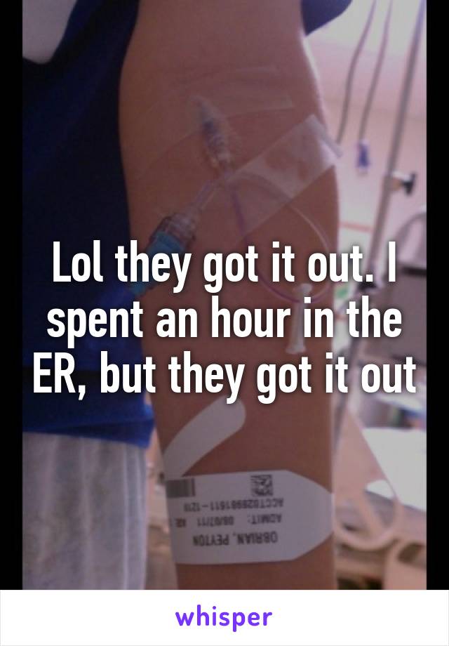 Lol they got it out. I spent an hour in the ER, but they got it out