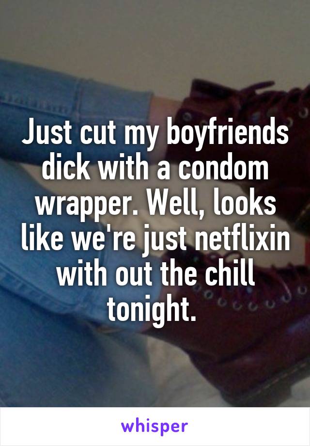 Just cut my boyfriends dick with a condom wrapper. Well, looks like we're just netflixin with out the chill tonight. 