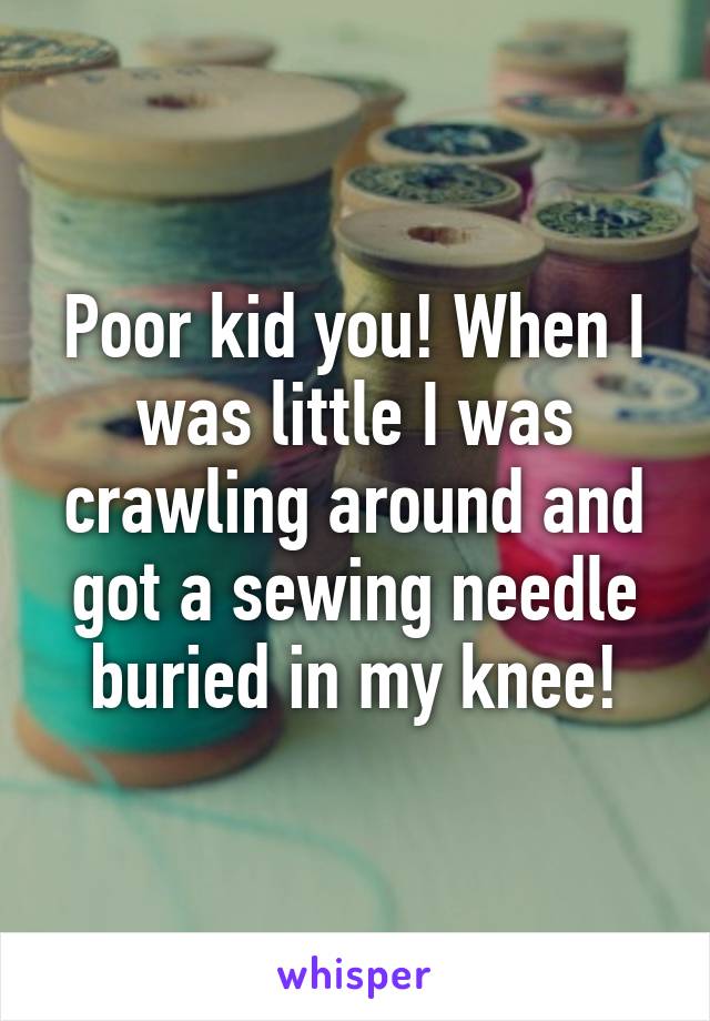 Poor kid you! When I was little I was crawling around and got a sewing needle buried in my knee!