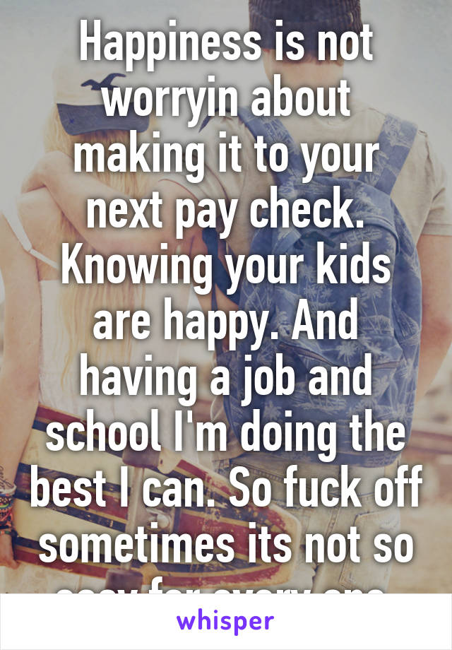 Happiness is not worryin about making it to your next pay check. Knowing your kids are happy. And having a job and school I'm doing the best I can. So fuck off sometimes its not so easy for every one.