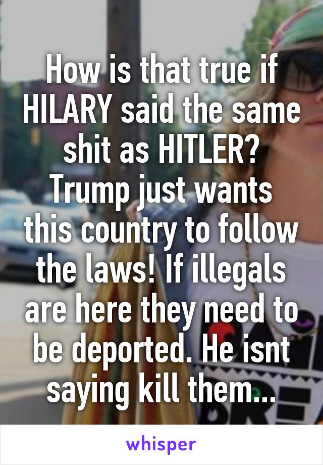 How is that true if HILARY said the same shit as HITLER?
Trump just wants this country to follow the laws! If illegals are here they need to be deported. He isnt saying kill them...