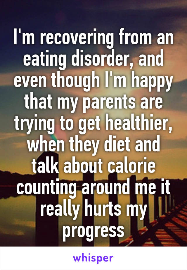 I'm recovering from an eating disorder, and even though I'm happy that my parents are trying to get healthier, when they diet and talk about calorie counting around me it really hurts my progress