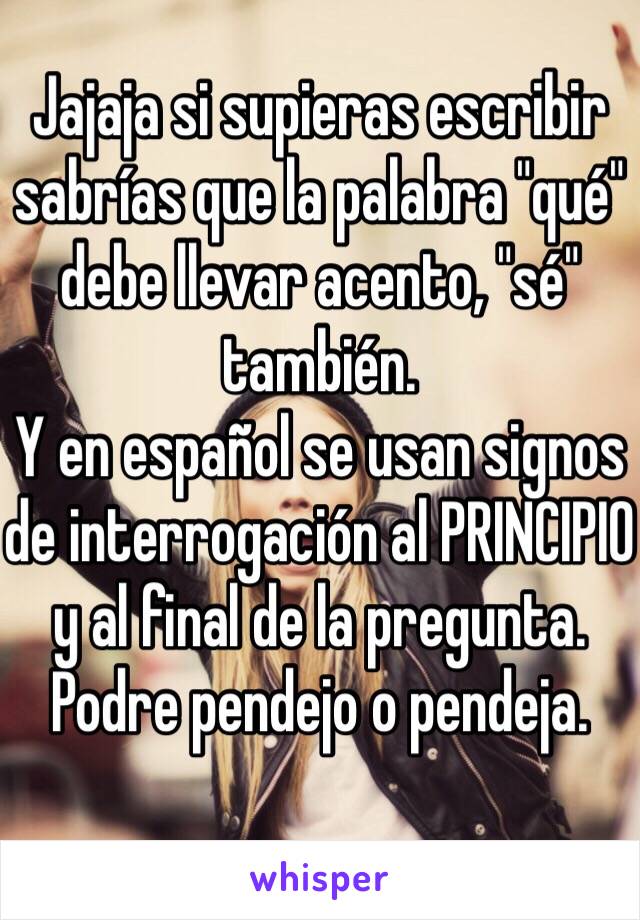 Jajaja si supieras escribir sabrías que la palabra "qué" debe llevar acento, "sé" también.
Y en español se usan signos de interrogación al PRINCIPIO y al final de la pregunta.
Podre pendejo o pendeja.