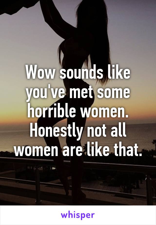 Wow sounds like you've met some horrible women. Honestly not all women are like that.