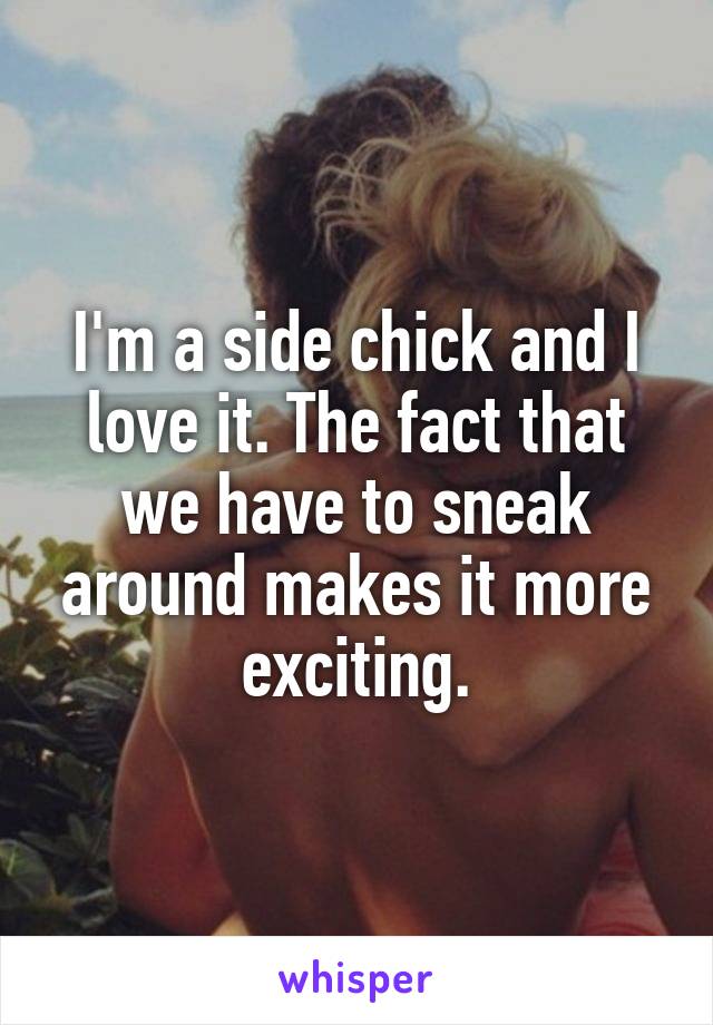 I'm a side chick and I love it. The fact that we have to sneak around makes it more exciting.