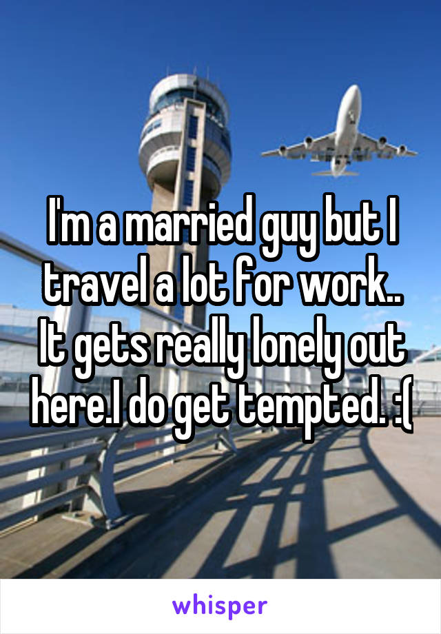 I'm a married guy but I travel a lot for work.. It gets really lonely out here.I do get tempted. :(