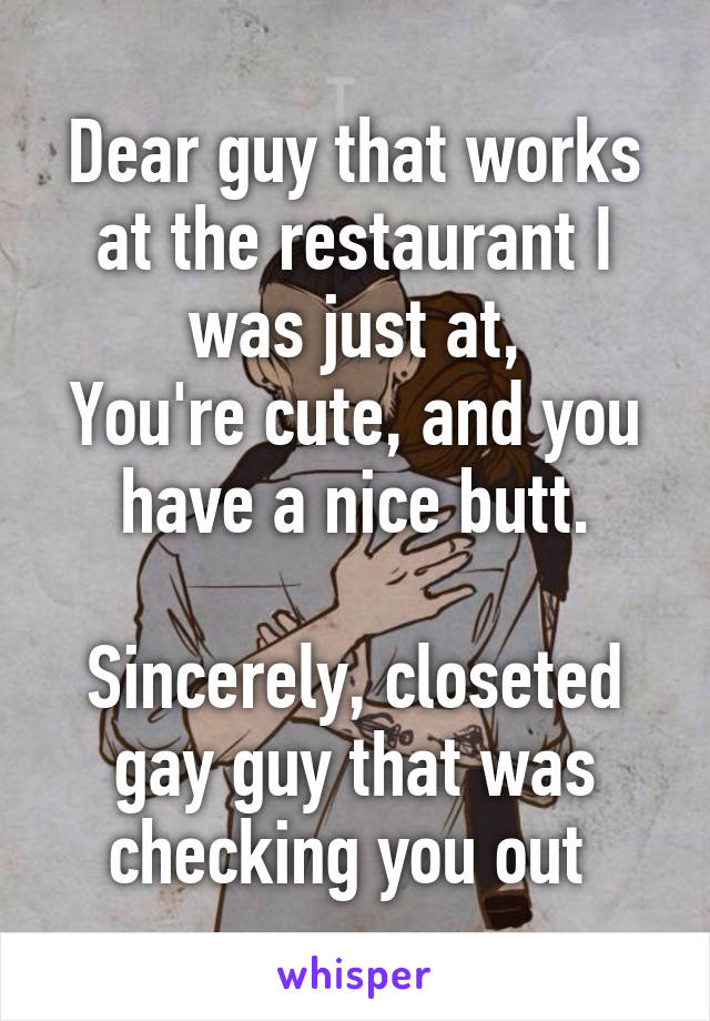 Dear guy that works at the restaurant I was just at,
You're cute, and you have a nice butt.

Sincerely, closeted gay guy that was checking you out 