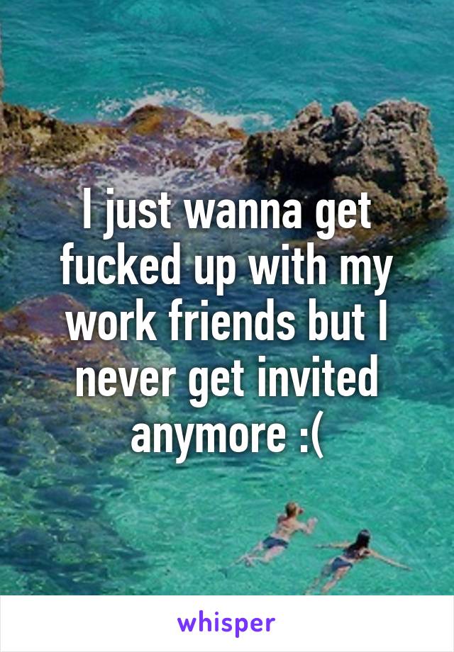 I just wanna get fucked up with my work friends but I never get invited anymore :(