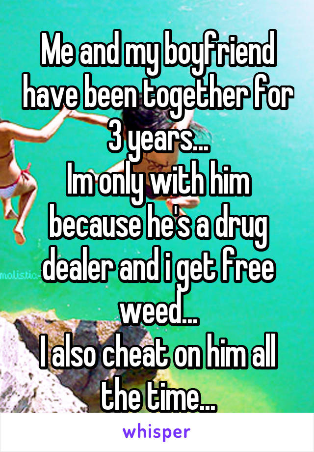 Me and my boyfriend have been together for 3 years...
Im only with him because he's a drug dealer and i get free weed...
I also cheat on him all the time...