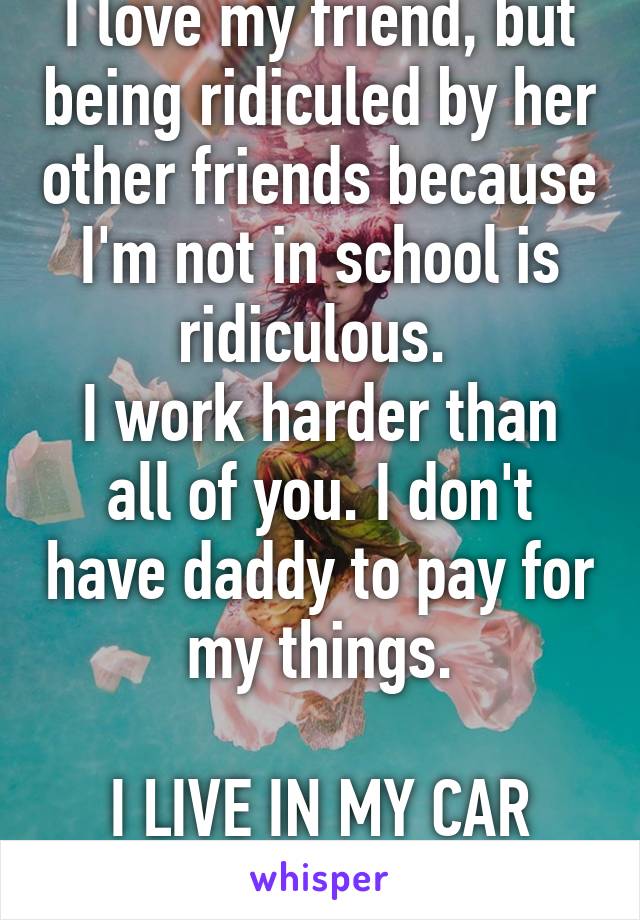 I love my friend, but being ridiculed by her other friends because I'm not in school is ridiculous. 
I work harder than all of you. I don't have daddy to pay for my things.

I LIVE IN MY CAR RIGHT NOW