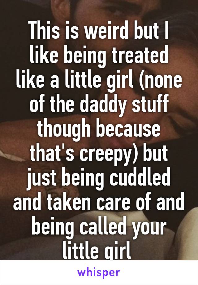 This is weird but I like being treated like a little girl (none of the daddy stuff though because that's creepy) but just being cuddled and taken care of and being called your little girl 