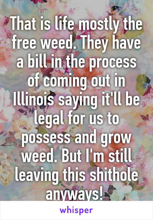 That is life mostly the free weed. They have a bill in the process of coming out in Illinois saying it'll be legal for us to possess and grow weed. But I'm still leaving this shithole anyways! 