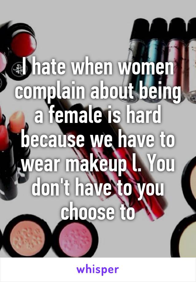 I hate when women complain about being a female is hard because we have to wear makeup l. You don't have to you choose to