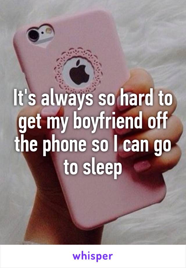 It's always so hard to get my boyfriend off the phone so I can go to sleep