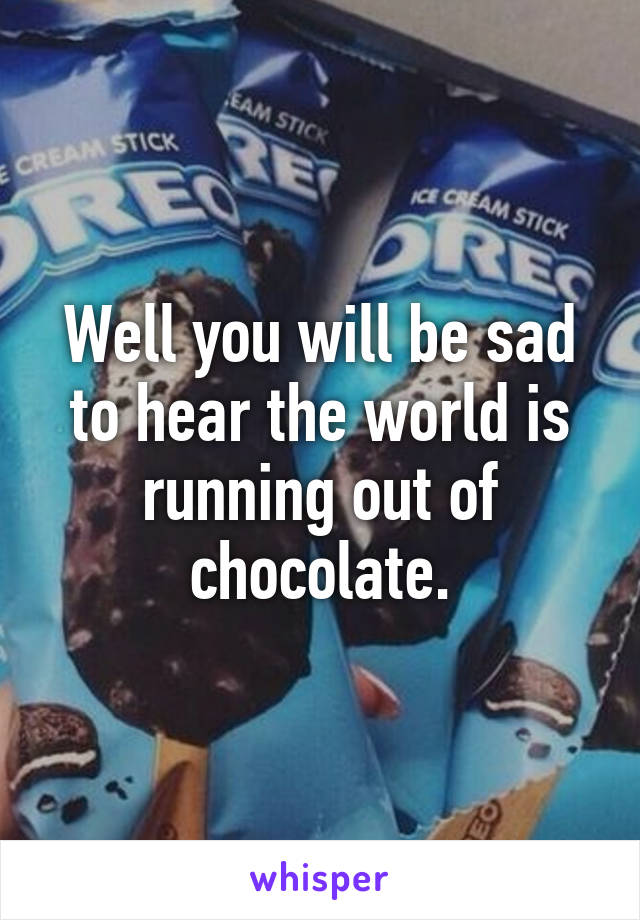 Well you will be sad to hear the world is running out of chocolate.
