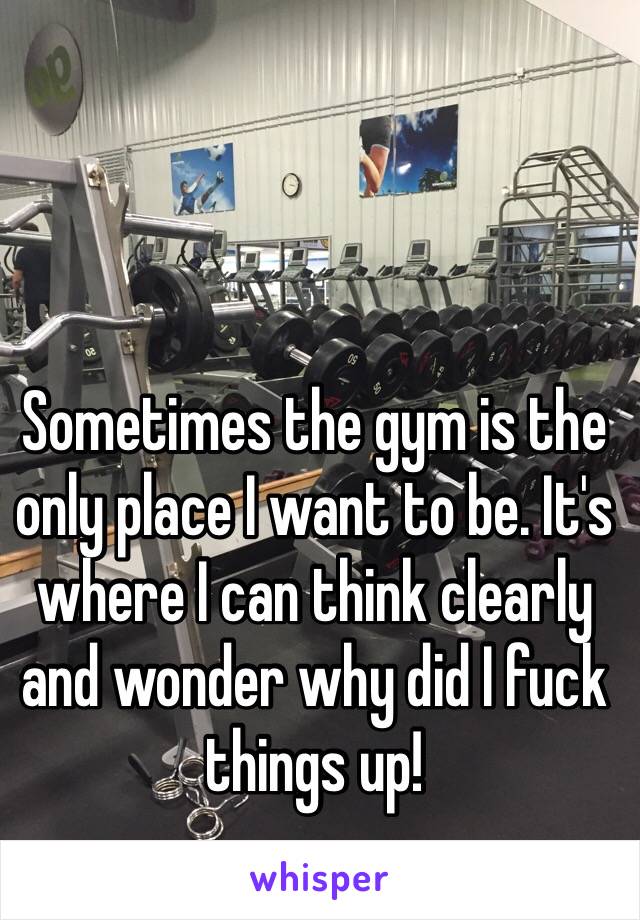 Sometimes the gym is the only place I want to be. It's where I can think clearly and wonder why did I fuck things up! 