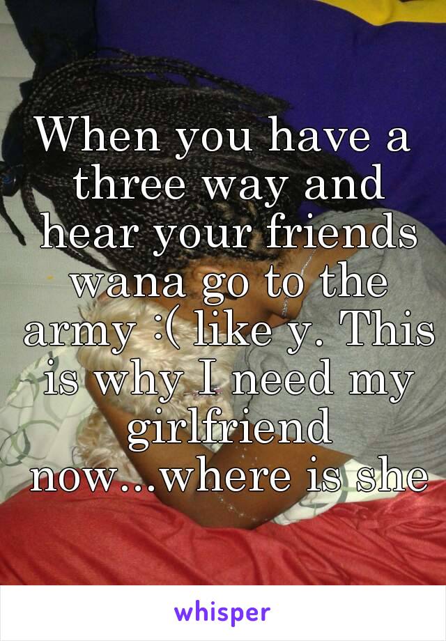 When you have a three way and hear your friends wana go to the army :( like y. This is why I need my girlfriend now...where is she