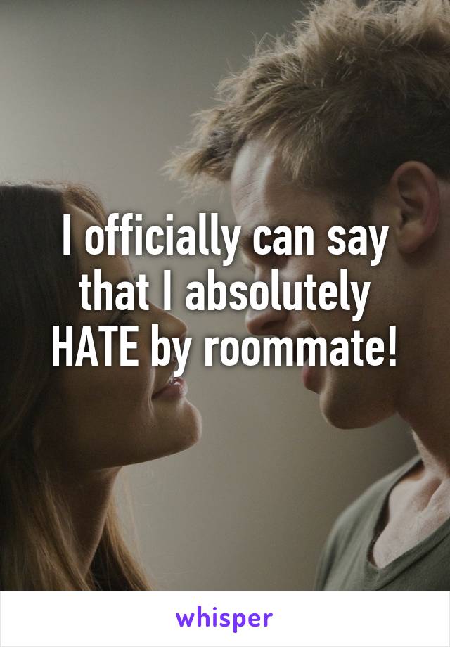 I officially can say
that I absolutely HATE by roommate!
