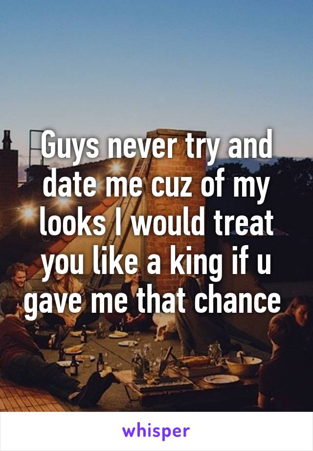 Guys never try and date me cuz of my looks I would treat you like a king if u gave me that chance 