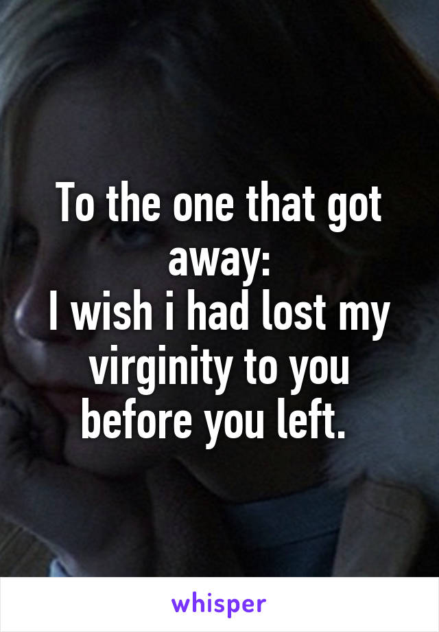 To the one that got away:
I wish i had lost my virginity to you before you left. 