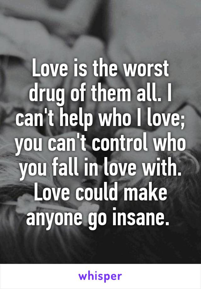 Love is the worst drug of them all. I can't help who I love; you can't control who you fall in love with. Love could make anyone go insane. 