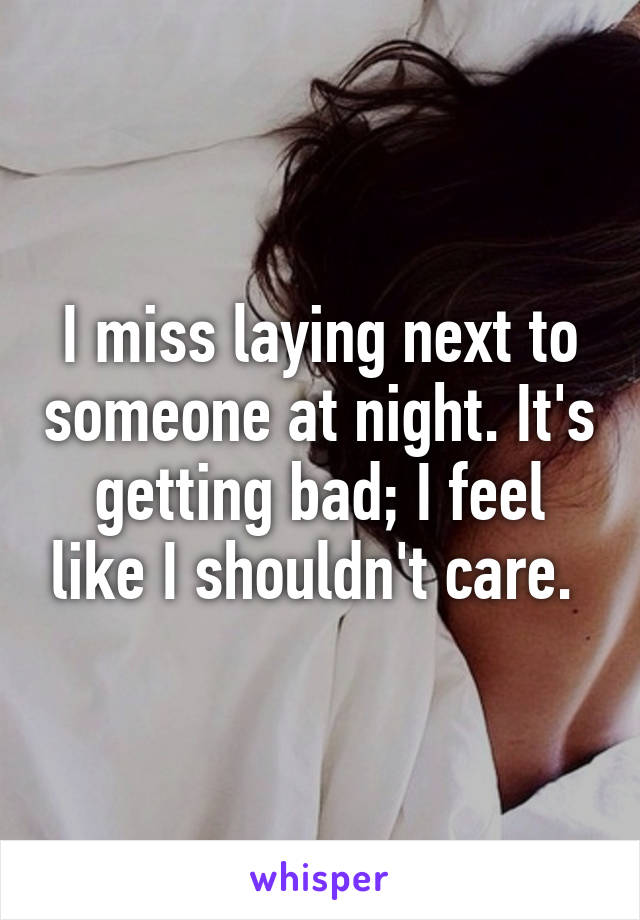 I miss laying next to someone at night. It's getting bad; I feel like I shouldn't care. 