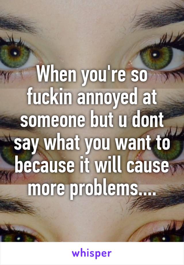 When you're so fuckin annoyed at someone but u dont say what you want to because it will cause more problems....