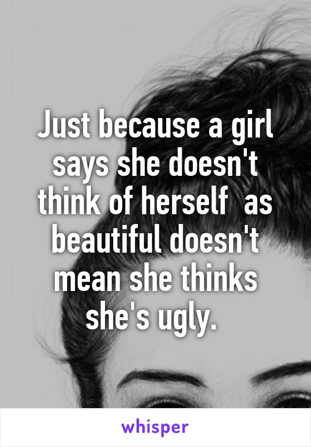 Just because a girl says she doesn't think of herself  as beautiful doesn't mean she thinks she's ugly. 