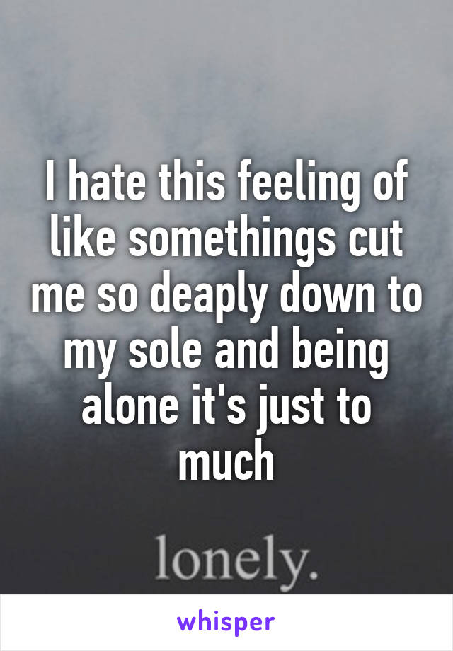 I hate this feeling of like somethings cut me so deaply down to my sole and being alone it's just to much