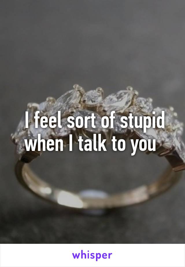  I feel sort of stupid when I talk to you 