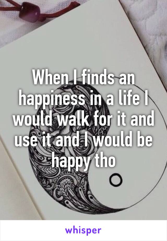 When I finds an happiness in a life I would walk for it and use it and I would be happy tho