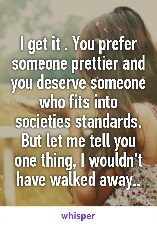 I get it . You prefer someone prettier and you deserve someone who fits into societies standards. But let me tell you one thing, I wouldn't have walked away..