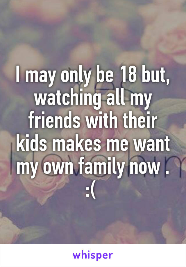 I may only be 18 but, watching all my friends with their kids makes me want my own family now . :( 