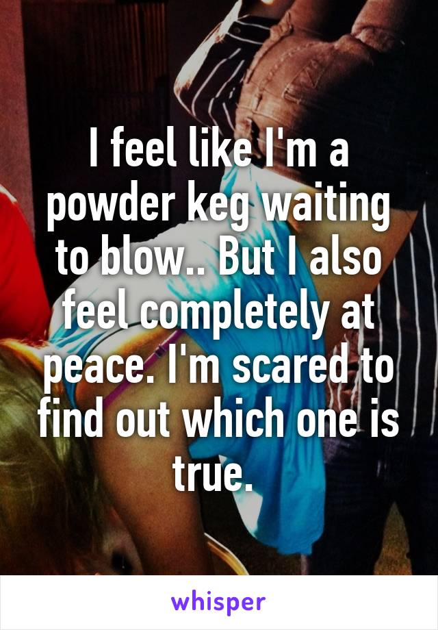 I feel like I'm a powder keg waiting to blow.. But I also feel completely at peace. I'm scared to find out which one is true. 