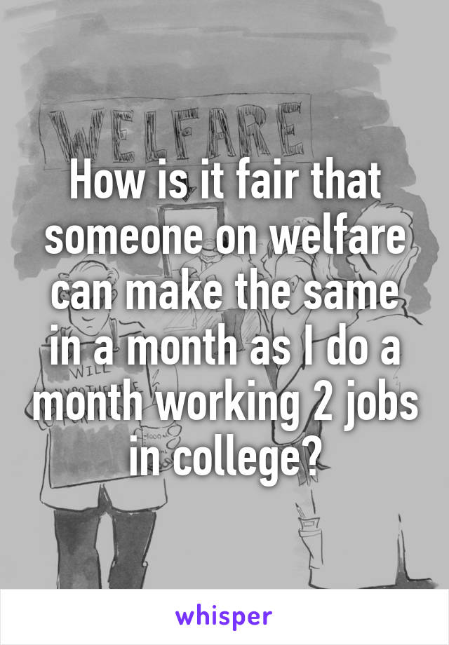 How is it fair that someone on welfare can make the same in a month as I do a month working 2 jobs in college?