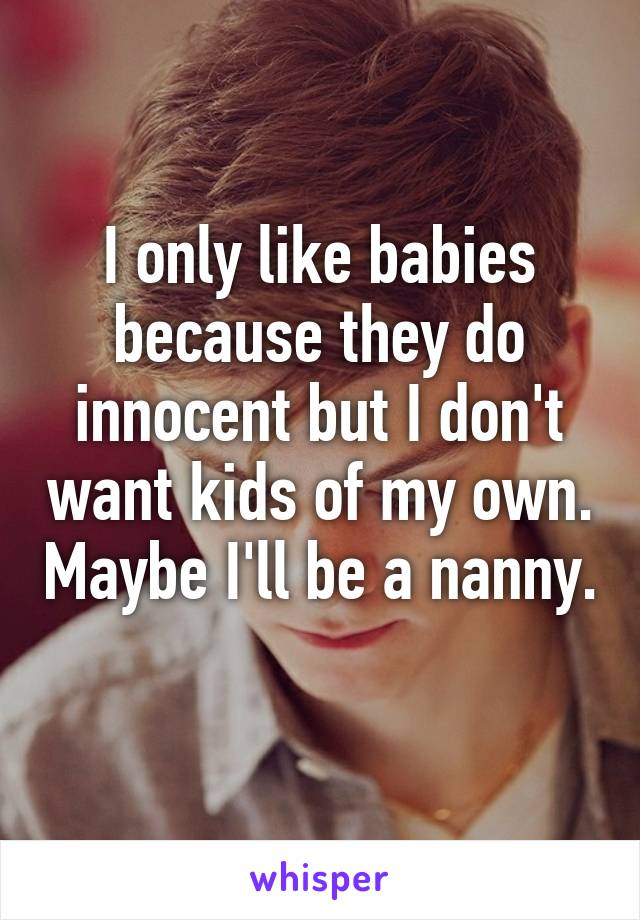 I only like babies because they do innocent but I don't want kids of my own. Maybe I'll be a nanny. 