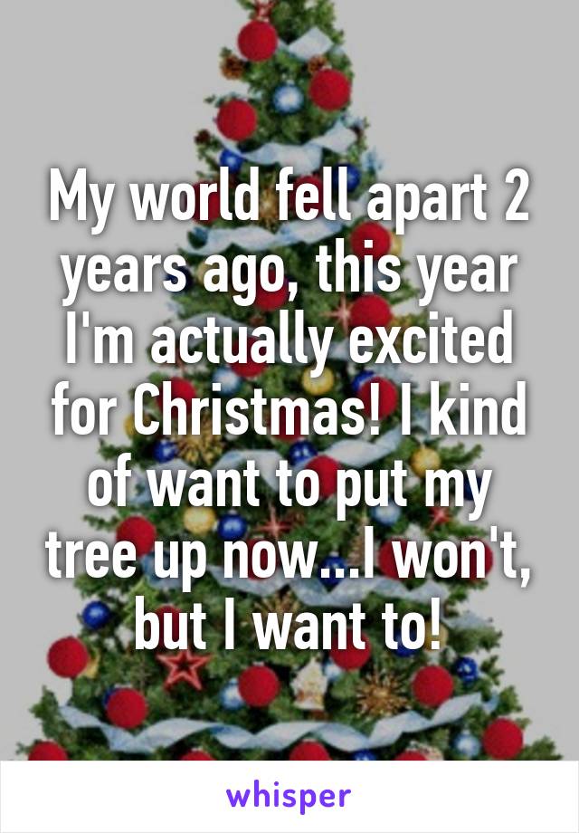 My world fell apart 2 years ago, this year I'm actually excited for Christmas! I kind of want to put my tree up now...I won't, but I want to!