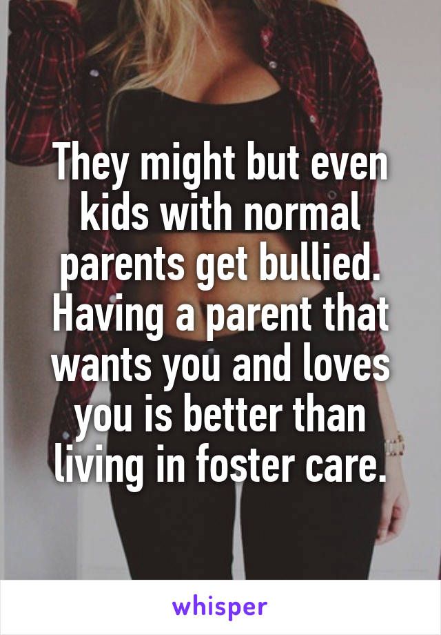 They might but even kids with normal parents get bullied.
Having a parent that wants you and loves you is better than living in foster care.