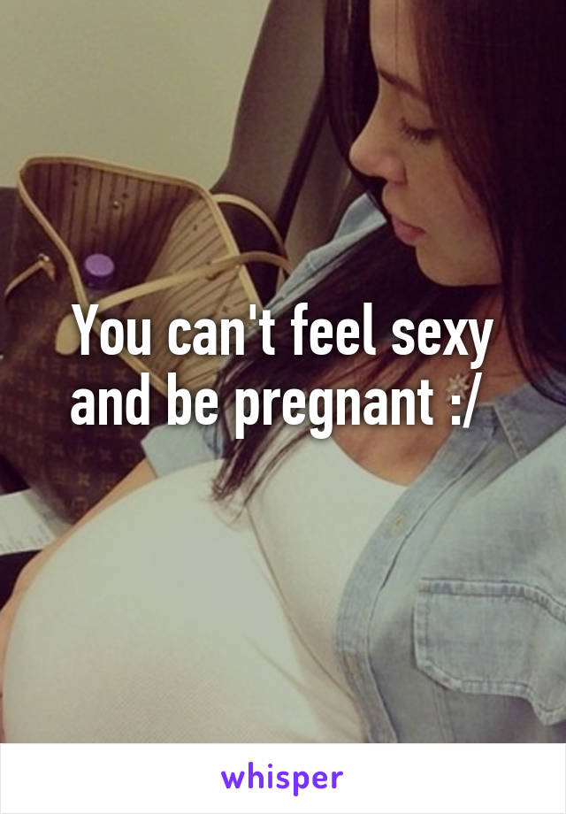 You can't feel sexy and be pregnant :/ 
 