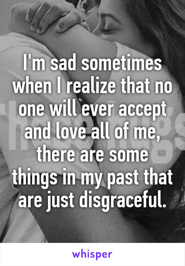 I'm sad sometimes when I realize that no one will ever accept and love all of me, there are some things in my past that are just disgraceful.