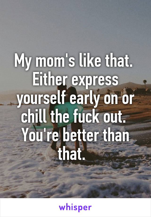 My mom's like that.  Either express yourself early on or chill the fuck out.  You're better than that.  