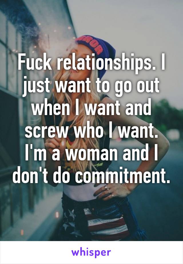 Fuck relationships. I just want to go out when I want and screw who I want. I'm a woman and I don't do commitment. 