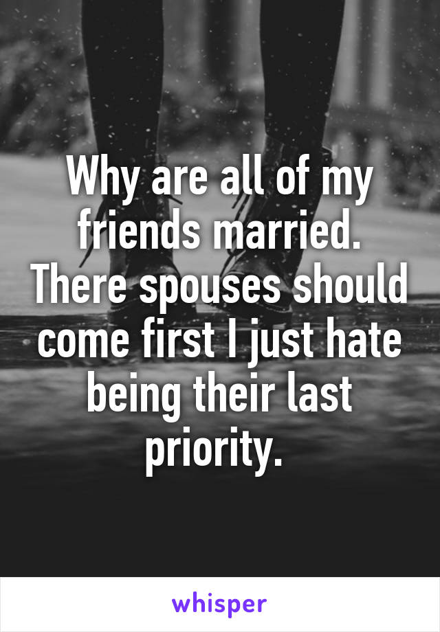 Why are all of my friends married. There spouses should come first I just hate being their last priority. 