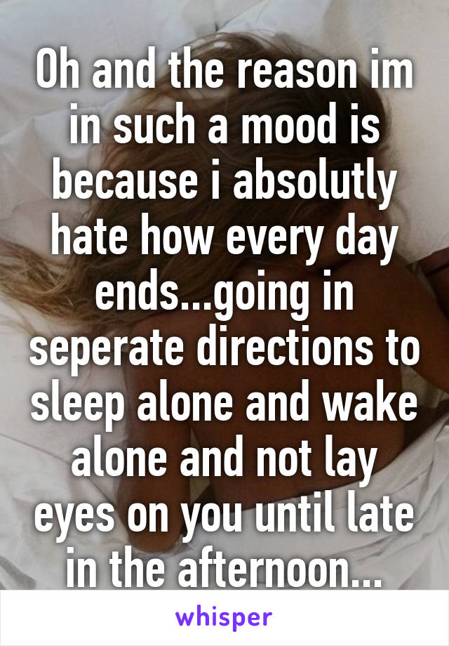 Oh and the reason im in such a mood is because i absolutly hate how every day ends...going in seperate directions to sleep alone and wake alone and not lay eyes on you until late in the afternoon...