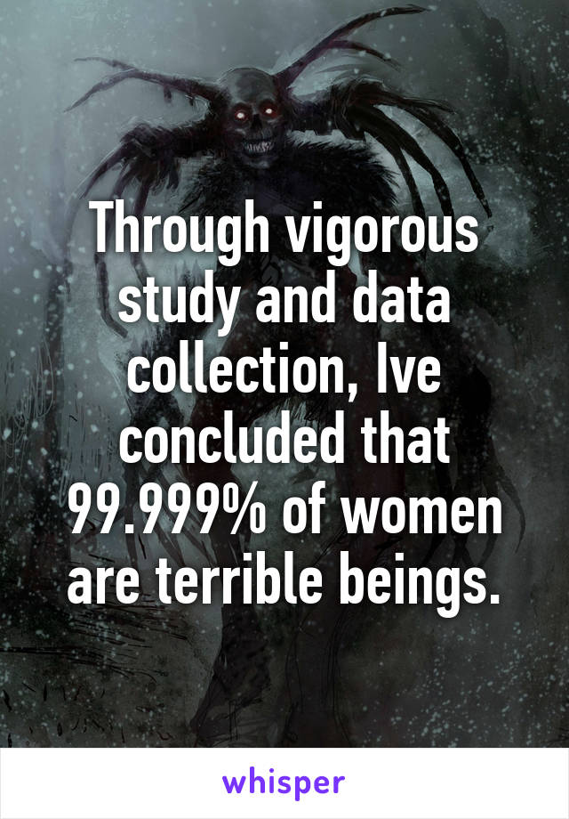 Through vigorous study and data collection, Ive concluded that
99.999% of women are terrible beings.