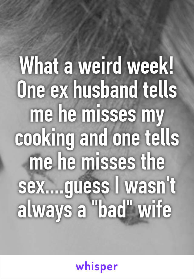 What a weird week! One ex husband tells me he misses my cooking and one tells me he misses the sex....guess I wasn't always a "bad" wife 